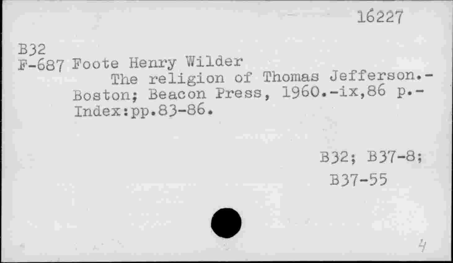 ﻿16227
B32
B-687 Foote Henry Wilder
The religion of Thomas Jefferson. Boston; Beacon Press, i960.-ix,86 p.-Index:pp.83-86.
B32; B37-8;
B37-55